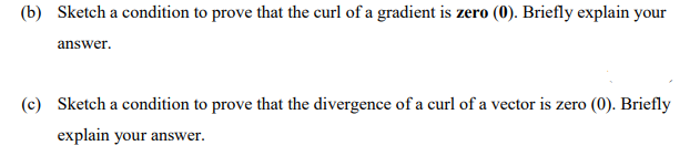 (b) Sketch a condition to prove that the curl of a gradient is zero (0). Briefly explain your
answer.
(c) Sketch a condition to prove that the divergence of a curl of a vector is zero (0). Briefly
explain your answer.
