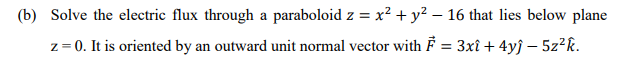 (b) Solve the electric flux through a paraboloid z = x² + y² – 16 that lies below plane
z = 0. It is oriented by an outward unit normal vector with = 3xî + 4yĵ – 5z²k.
