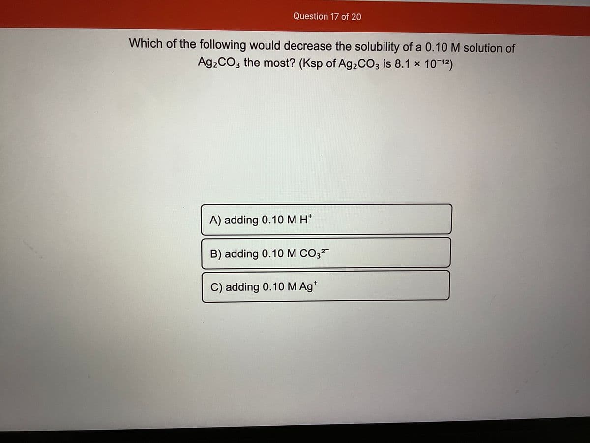 Question 17 of 20
Which of the following would decrease the solubility of a 0.10M solution of
Ag2CO3 the most? (Ksp of A92CO3 is 8.1 x 10 12)
A) adding 0.10M H*
2-
B) adding 0.10 M CO3?
C) adding 0.10 M Ag*
