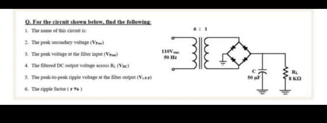Q. For the circuit shown below, find the following
1. The name of this cireuit is
2 The peak secondary voltage (Vru)
3. The peak voltage at the fiter input (Vre)
4. The filternd DC output voltage across R. (Voc)
3. The peak-to-peak ripple voltage at the filter output (Vere)
6. The ripple factor ( r )
11ov,
50 Hz
RL
S KO
50
