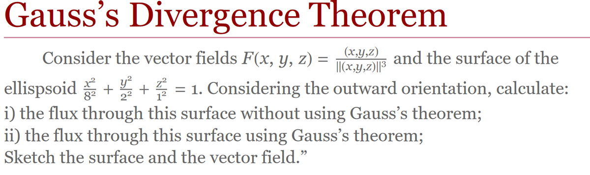 Gauss's Divergence Theorem
Consider the vector fields F(x, y, z)
(x,y,z), and the surface of the
= ||(x,y,z)||³
ellispsoid + + 4 = 1. Considering the outward orientation, calculate:
x² y² z²
8² 2² 1²
i) the flux through this surface without using Gauss's theorem;
ii) the flux through this surface using Gauss's theorem;
Sketch the surface and the vector field."