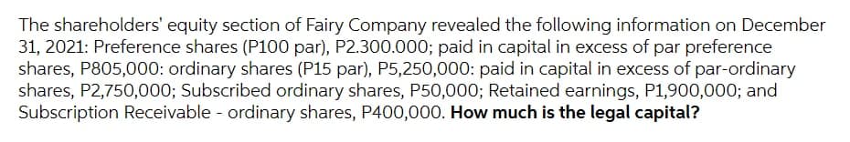 The shareholders' equity section of Fairy Company revealed the following information on December
31, 2021: Preference shares (P100 par), P2.300.000; paid in capital in excess of par preference
shares, P805,000: ordinary shares (P15 par), P5,250,000: paid in capital in excess of par-ordinary
shares, P2,750,000; Subscribed ordinary shares, P50,000; Retained earnings, P1,900,000; and
Subscription Receivable - ordinary shares, P400,000. How much is the legal capital?
