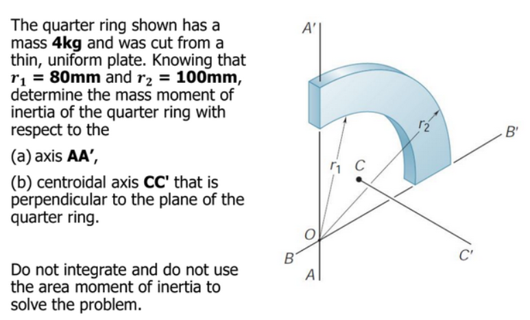 The quarter ring shown has a
mass 4kg and was cut from a
thin, uniform plate. Knowing that
r₁ = 80mm and r₂ = 100mm,
determine the mass moment of
inertia of the quarter ring with
respect to the
(a) axis AA',
(b) centroidal axis CC' that is
perpendicular to the plane of the
quarter ring.
Do not integrate and do not use
the area moment of inertia to
solve the problem.
B
A'
A
1 C
C'
B'
