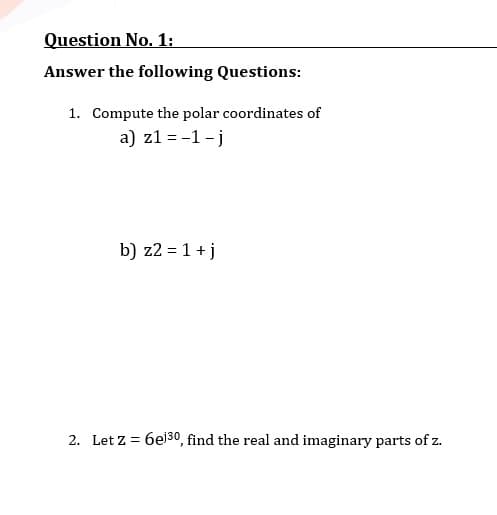 Question No. 1:
Answer the following Questions:
1. Compute the polar coordinates of
a) z1 = -1 - j
b) z2 = 1 + j
2. Let z = 6e30, find the real and imaginary parts of z.

