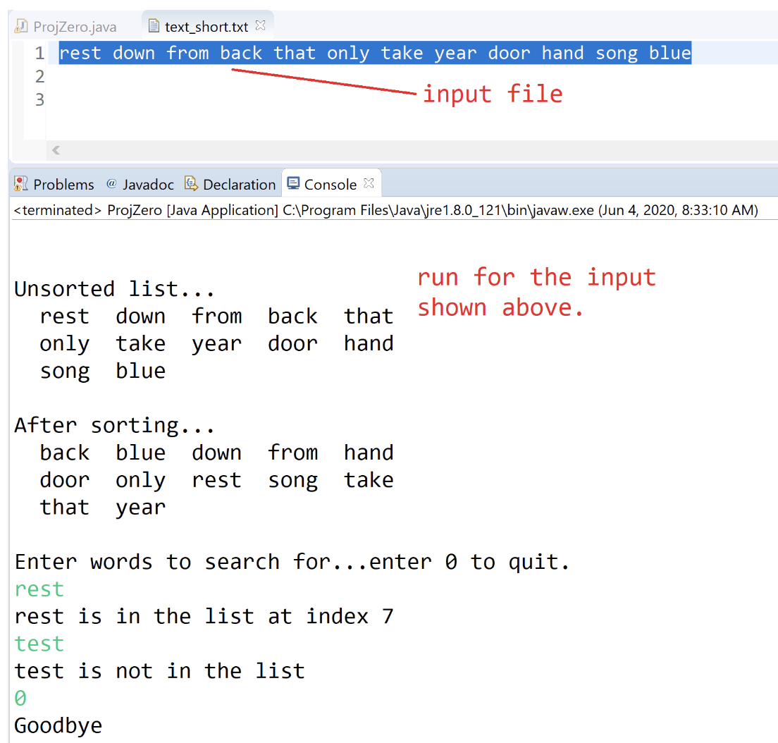 ProjZero.java
text_short.txt
1 rest down from back that only take year door hand song blue
input file
123
Problems @ Javadoc Declaration Console X
<terminated > ProjZero [Java Application] C:\Program Files\Java\jre1.8.0_121\bin\javaw.exe (Jun 4, 2020, 8:33:10 AM)
Unsorted list...
rest down from back that
only take year door hand
song blue
After sorting...
back blue down from hand
door only rest song take
that year
Enter words to search for...enter Ø to quit.
rest
rest is in the list at index 7
test
test is not in the list
0
run for the input
shown above.
Goodbye