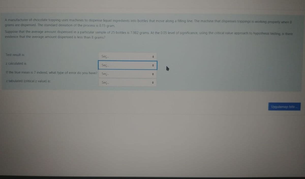 A manufacturer of chocolate topping uses machines to dispense liquid ingredients into bottles that move along a filling line. The machine that dispenses toppings is working properly when 8
grams are dispensed. The standard deviation of the process is 0.15 gram.
Suppose that the average amount dispensed in a particular sample of 25 bottles is 7.982 grams. At the 0.05 level of significance, using the critical value approach to hypothesis testing, is there
evidence that the average amount dispensed is less than 8 grams?
Test result is:
Seç.
z calculated is
Seç.
If the true mean is 7 indeed, what type of error do you have? Sec.
z tabulated (critical z value) is:
Seç.
Uygulamays bitir
