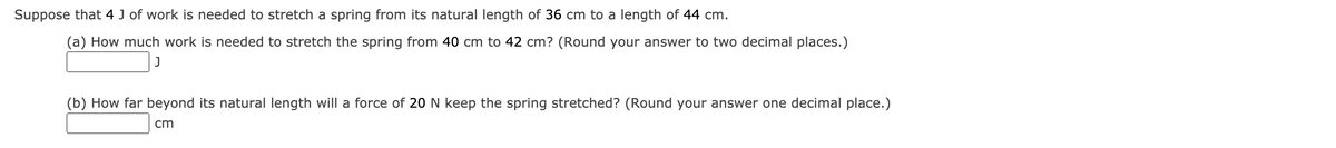 Suppose that 4 J of work is needed to stretch a spring from its natural length of 36 cm to a length of 44 cm.
(a) How much work is needed to stretch the spring from 40 cm to 42 cm? (Round your answer to two decimal places.)
(b) How far beyond its natural length will a force of 20 N keep the spring stretched? (Round your answer one decimal place.)
cm
