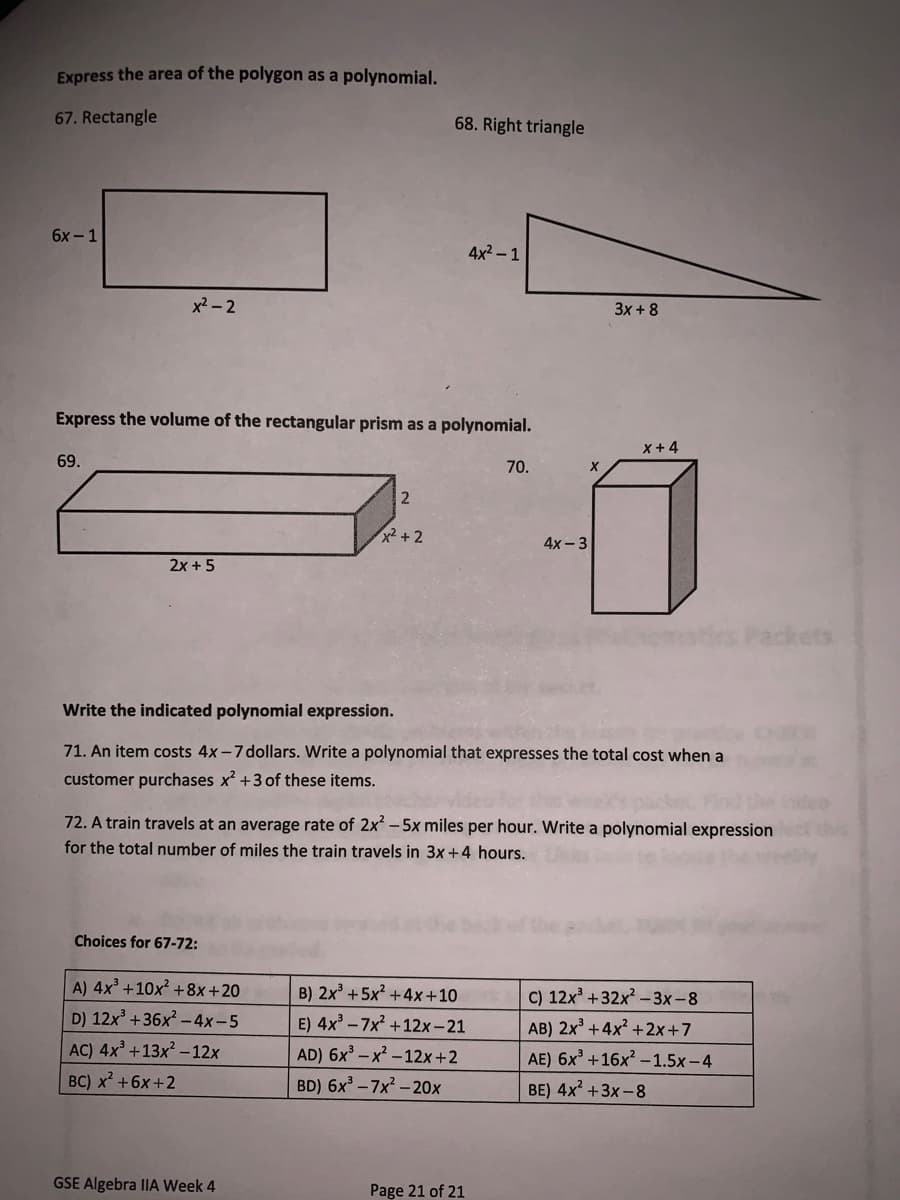 Express the area of the polygon as a polynomial.
67. Rectangle
68. Right triangle
6x - 1
4x2 – 1
x2 – 2
3x + 8
Express the volume of the rectangular prism as a polynomial.
x + 4
69.
70.
x² + 2
4х - 3
2x + 5
Write the indicated polynomial expression.
71. An item costs 4x-7 dollars. Write a polynomial that expresses the total cost when a
customer purchases x +3 of these items.
72. A train travels at an average rate of 2x - 5x miles per hour. Write a polynomial expression
for the total number of miles the train travels in 3x+4 hours.
Choices for 67-72:
A) 4x +10x? +8x +20
B) 2x +5x? +4x+10
C) 12x +32x? -3x-8
D) 12x +36x –4x-5
E) 4x – 7x +12x- 21
AB) 2x +4x +2x+7
AE) 6x' +16x? -1.5x -4
AC) 4x' +13x² –-12x
AD) 6x' – x² - 12x+2
BC) x² +6x+2
BD) 6x – 7x -20x
BE) 4x? +3x -8
GSE Algebra IIA Week 4
Page 21 of 21
