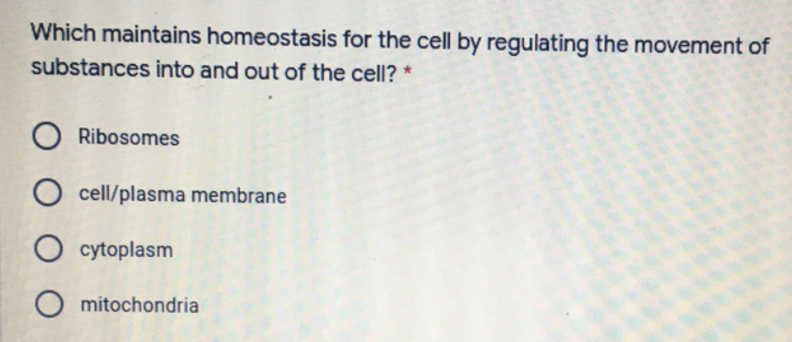 Which maintains homeostasis for the cell by regulating the movement of
substances into and out of the cell? *
O Ribosomes
O cell/plasma membrane
O cytoplasm
O mitochondria
