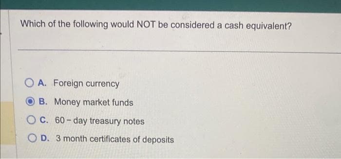 Which of the following would NOT be considered a cash equivalent?
OA. Foreign currency
B. Money market funds
OC. 60-day treasury notes
OD. 3 month certificates of deposits