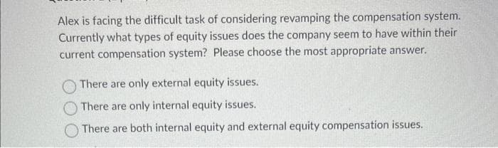 Alex is facing the difficult task of considering revamping the compensation system.
Currently what types of equity issues does the company seem to have within their
current compensation system? Please choose the most appropriate answer.
There are only external equity issues.
There are only internal equity issues.
There are both internal equity and external equity compensation issues.