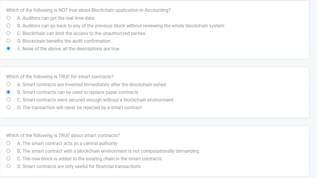 Which of the following is NOT true about Blockchain application in Accounting?
O A. Auditors can get the real time data
O
B. Auditors can go back to any of the previous block without reviewing the whole blockchain system
O
C. Blockchain can limit the access to the unauthorized parties
O
D. Blockchain benefits the audit confirmation
O
E. None of the above, all the descriptions are true
Which of the following is TRUE for smart contracts?
O A. Smart contracts are invented immediately after the blockchain exited
O
B. Smart contracts can be used to replace paper contracts
O
C. Smart contracts were secured enough without a blockchain environment
O
D. The transaction will never be rejected by a smart contract
Which of the following is TRUE about smart contracts?
A. The smart contract acts as a central authority
B. The smart contract with a blockchain environment is not computationally demanding
C. The new block is added to the existing chain in the smart contracts
D. Smart contracts are only useful for financial transactions
O
O
O
O