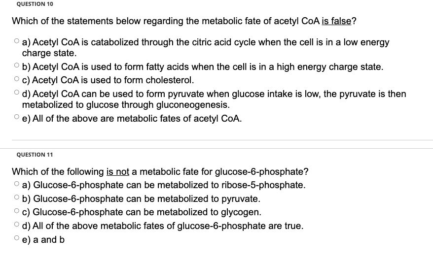 QUESTION 10
Which of the statements below regarding the metabolic fate of acetyl CoA is false?
a) Acetyl CoA is catabolized through the citric acid cycle when the cell is in a low energy
charge state.
b) Acetyl CoA is used to form fatty acids when the cell is in a high energy charge state.
c) Acetyl CoA is used to form cholesterol.
d) Acetyl CoA can be used to form pyruvate when glucose intake is low, the pyruvate is then
metabolized to glucose through gluconeogenesis.
Ⓒe) All of the above are metabolic fates of acetyl CoA.
QUESTION 11
Which of the following is not a metabolic fate for glucose-6-phosphate?
a) Glucose-6-phosphate can be metabolized to ribose-5-phosphate.
can be metabolized to pyruvate.
b) Glucose-6-phosphate
c) Glucose-6-phosphate can be metabolized to glycogen.
d) All of the above metabolic fates of glucose-6-phosphate are true.
e) a and b