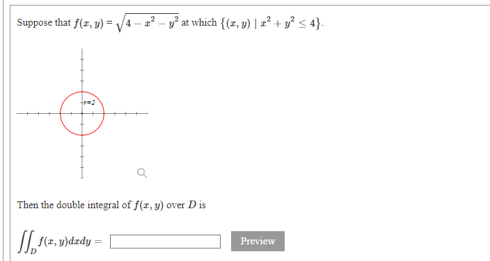 Suppose that f(r, y) = /4
- a? – y? at which {(x, y) | 2² + y² < 4}.
Then the double integral of f(x, y) over D is
| f(x, y)dzdy
Preview
