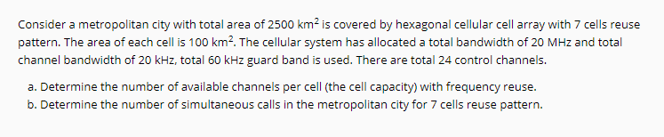 Consider a metropolitan city with total area of 2500 km² is covered by hexagonal cellular cell array with 7 cells reuse
pattern. The area of each cell is 100 km?. The cellular system has allocated a total bandwidth of 20 MHz and total
channel bandwidth of 20 kHz, total 60 kHz guard band is used. There are total 24 control channels.
a. Determine the number of available channels per cell (the cell capacity) with frequency reuse.
b. Determine the number of simultaneous calls in the metropolitan city for 7 cells reuse pattern.
