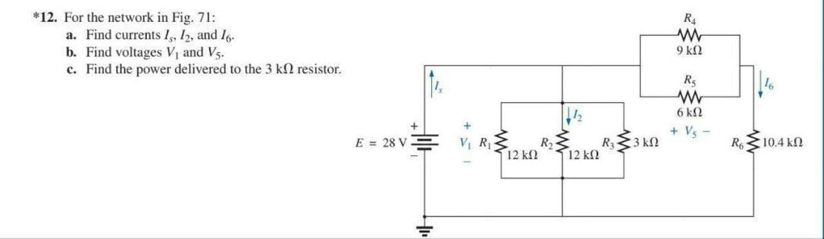 *12. For the network in Fig. 71:
a. Find currents 15, 12, and 16.
b. Find voltages V₁ and V5.
c. Find the power delivered to the 3 k2 resistor.
E = 28 V
t
+
V₁ R₁
12 ΚΩ
R₂
12 ΚΩ
R₁
• 3 ΚΩ
R₁
9 ΚΩ
R₂
6 kn
+ Vs
R6
16
10,4 ΚΩ