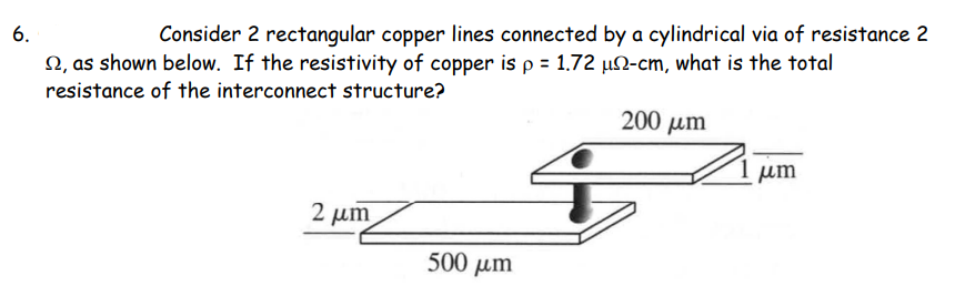 6.
Consider 2 rectangular copper lines connected by a cylindrical via of resistance 2
N, as shown below. If the resistivity of copper is p = 1.72 µN-cm, what is the total
resistance of the interconnect structure?
200 um
um
2 µm
500 µm
