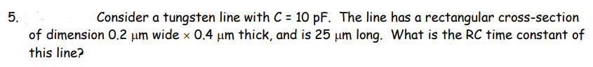 5.
Consider a tungsten line with C = 10 pF. The line has a rectangular cross-section
of dimension 0.2 µm wide x 0.4 µum thick, and is 25 µm long. What is the RC time constant of
this line?
