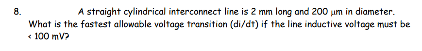 8.
A straight cylindrical interconnect line is 2 mm long and 200 um in diameter.
What is the fastest allowable voltage transition (di/dt) if the line inductive voltage must be
< 100 mV?
