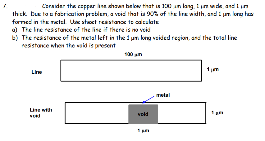 7.
thick. Due to a fabrication problem, a void that is 90% of the line width, and 1 µm long has
formed in the metal. Use sheet resistance to calculate
Consider the copper line shown below that is 100 µm long, 1 µm wide, and 1 µm
a) The line resistance of the line if there is no void
b) The resistance of the metal left in the 1 um long voided region, and the total line
resistance when the void is present
100 μη
1 μη
Line
metal
Line with
void
1 μ
void
1 μm

