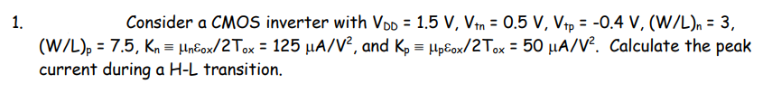 1.
Consider a CMOS inverter with VDD = 1.5 V, Vin = 0.5 V, Vp = -0.4 V, (W/L), = 3,
%3D
(W/L), = 7.5, Kn = Hn€ox/2Tox = 125 µA/V², and Kp = Hpĉox/2Tox = 50 µA/V. Calculate the peak
current during a H-L transition.
