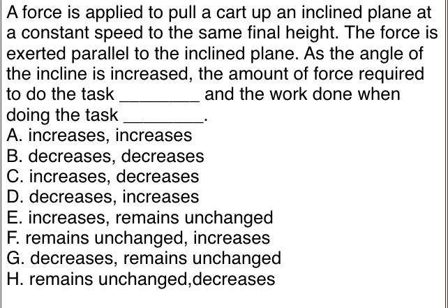 A force is applied to pull a cart up an inclined plane at
a constant speed to the same final height. The force is
exerted parallel to the inclined plane. As the angle of
the incline is increased, the amount of force required
to do the task
and the work done when
doing the task
A. increases, increases
B. decreases, decreases
C. increases, decreases
D. decreases, increases
E. increases, remains unchanged
F. remains unchanged, increases
G. decreases, remains unchanged
H. remains unchanged, decreases
