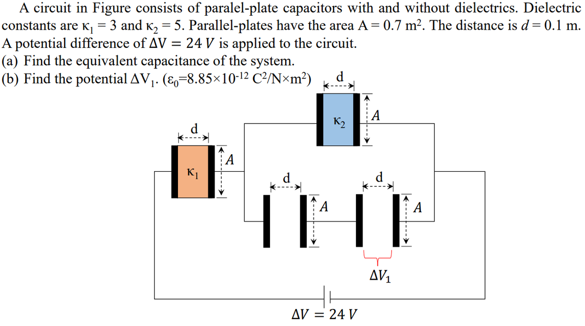 A circuit in Figure consists of paralel-plate capacitors with and without dielectrics. Dielectric
constants are K, = 3 and K, = 5. Parallel-plates have the area A = 0.7 m². The distance is d= 0.1 m.
A potential difference of AV = 24 V is applied to the circuit.
(a) Find the equivalent capacitance of the system.
(b) Find the potential AV1. (E,=8.85×10-12 C²/N×m?)
%3D
K2
A
K1
А
AV1
AV = 24 V
