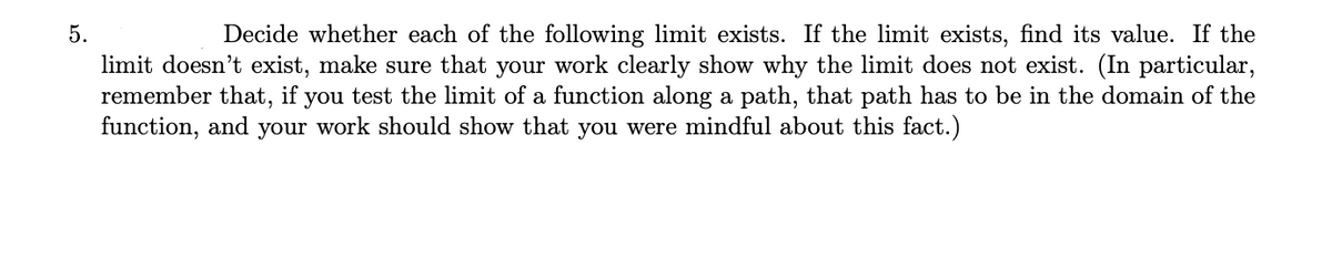 5.
Decide whether each of the following limit exists. If the limit exists, find its value. If the
limit doesn't exist, make sure that your work clearly show why the limit does not exist. (In particular,
remember that, if you test the limit of a function along a path, that path has to be in the domain of the
function, and your work should show that you were mindful about this fact.)
