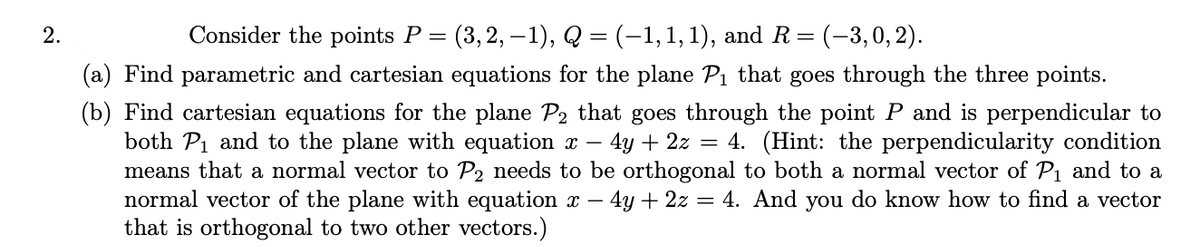 2.
Consider the points P = (3, 2, –1), Q = (-1,1,1), and R= (-3,0,2).
(a) Find parametric and cartesian equations for the plane Pi that goes through the three points.
(b) Find cartesian equations for the plane P2 that goes through the point P and is perpendicular to
both Pi and to the plane with equation x – 4y + 2z = 4. (Hint: the perpendicularity condition
means that a normal vector to P2 needs to be orthogonal to both a normal vector of P1 and to a
normal vector of the plane with equation x
that is orthogonal to two other vectors.)
4y + 2z = 4. And you do know how to find a vector
