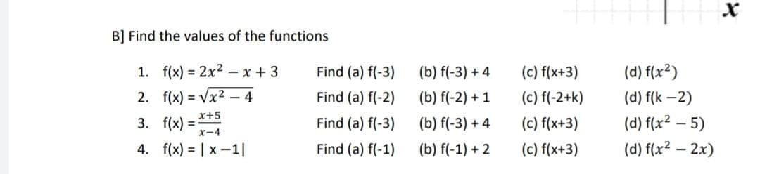 B] Find the values of the functions
1. f(x) = 2x²x+3
2. f(x)=√x²4
3. f(x)=x+5
X-4
4. f(x) = |x-1|
Find (a) f(-3)
Find (a) f(-2)
Find (a) f(-3)
Find (a) f(-1)
(b) f(-3) +4
(b) f(-2) + 1
(b) f(-3) +4
(b) f(-1) + 2
(c) f(x+3)
(c) f(-2+k)
(c) f(x+3)
(c) f(x+3)
(d) f(x²)
(d) f(K-2)
(d) f(x²-5)
(d) f(x² - 2x)