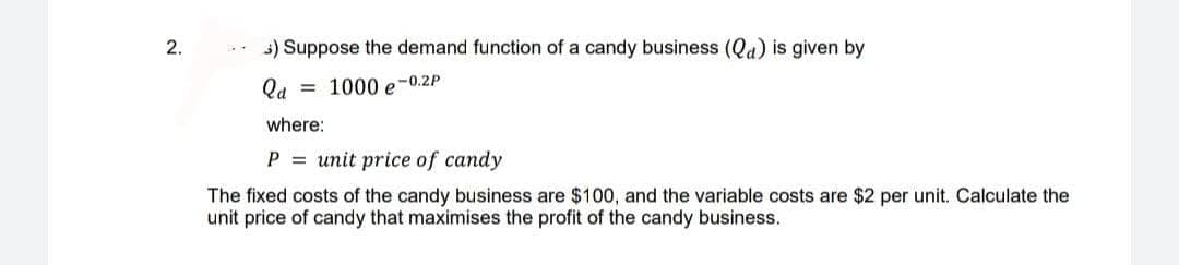 2.
5) Suppose the demand function of a candy business (Qa) is given by
Qa
1000 e-0.2P
where:
P = unit price of candy
The fixed costs of the candy business are $100, and the variable costs are $2 per unit. Calculate the
unit price of candy that maximises the profit of the candy business.