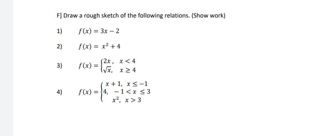 F] Draw a rough sketch of the following relations. (Show work)
1)
f(x) = 3x - 2
2)
f(x) = x² + 4
(2x,
x < 4
f(x) = √√√x, x ≥ 4
3)
4)
x + 1, x≤-1
1<x ≤ 3
f(x) = 4,
x², x>3