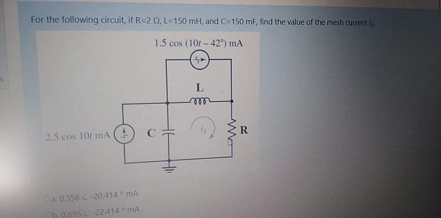 For the following circuit, if R=20, L=150 mH, and C=150 mF, find the value of the mesh current i
1.5 cos (10t- 42°) mA
L
ell
2.5 cos 10r mA
R
Oa. 0.356 L -20.414 ° mA
b 0.695 L -22.414 ° mA
