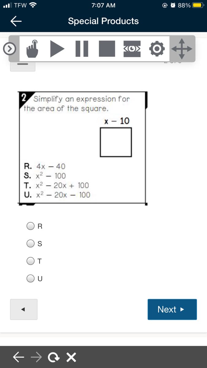 ull TEW
7:07 AM
88%
Special Products
2 Simplify an expression for
the area of the square.
x - 10
R. 4x - 40
S. x2 - 100
T. x2 - 20x + 100
U. x2 - 20x 100
T.
U
Next
