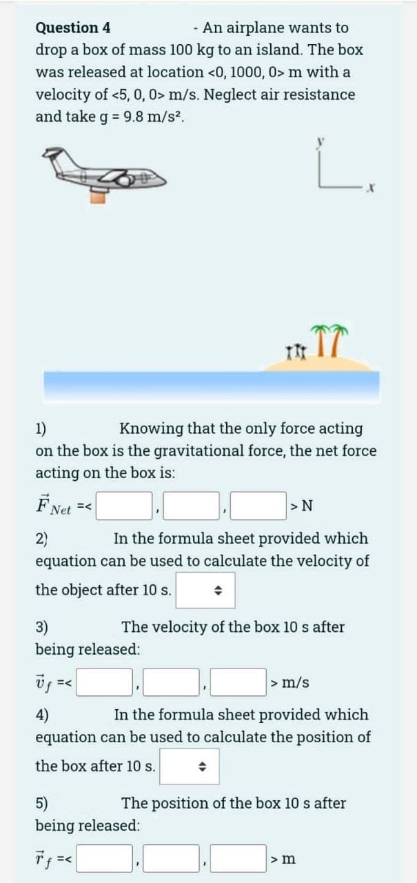 Question 4
- An airplane wants to
drop a box of mass 100 kg to an island. The box
was released at location <0, 1000, 0> m with a
velocity of <5, 0, 0> m/s. Neglect air resistance
and take g = 9.8 m/s².
1)
Knowing that the only force acting
on the box is the gravitational force, the net force
acting on the box is:
FNet =<
2)
In the formula sheet provided which
equation can be used to calculate the velocity of
the object after 10 s.
3)
being released:
Uf =<
4)
TIT TT
The velocity of the box 10 s after
> N
5)
being released:
7 f =<
> m/s
In the formula sheet provided which
equation can be used to calculate the position of
the box after 10 s.
The position of the box 10 s after
> m