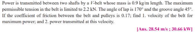Power is transmitted between two shafts by a V-belt whose mass is 0.9 kg/m length. The maximum
permissible tension in the belt is limited to 2.2 kN. The angle of lap is 170° and the groove angle 45°.
If the coefficient of friction between the belt and pulleys is 0.17; find 1. velocity of the belt for
maximum power; and 2. power transmitted at this velocity.
[Ans. 28.54 m/s ; 30.66 kW]
