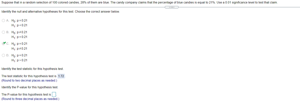 Suppose that in a random selection of 100 colored candies, 28% of them are blue. The candy company claims that the percentage of blue candies is equal to 21%. Use a 0.01 significance level to test that claim.
Identify the null and alternative hypotheses for this test. Choose the correct answer below.
O A. Ho: p= 0.21
H,:p<0.21
О В. Но р#0.21
H,: p = 0.21
с. Но: р30.21
H1: p#0.21
O D. Ho: p= 0.21
H1: p> 0.21
Identify the test statistic for this hypothesis test.
The test statistic for this hypothesis test is 1.72.
(Round to two decimal places as needed.)
Identify the P-value for this hypothesis test.
The P-value for this hypothesis test is
(Round to three decimal places as needed.)
