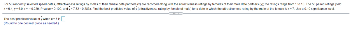 For 50 randomly selected speed dates, attractiveness ratings by males of their female date partners (x) are recorded along with the attractiveness ratings by females of their male date partners (y); the ratings range from 1 to 10. The 50 paired ratings yield
x= 6.4, y = 6.0, r= - 0.229, P-value = 0.109, and y =7.82 - 0.283x. Find the best predicted value of y (attractiveness rating by female of male) for a date in which the attractiveness rating by the male of the female is x= 7. Use a 0.10 significance level.
The best predicted value of y when x = 7 is
(Round to one decimal place as needed.)

