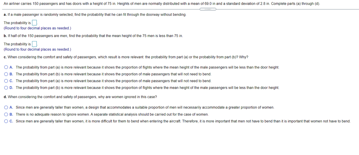 An airliner carries 150 passengers and has doors with a height of 75 in. Heights of men are normally distributed with a mean of 69.0 in and a standard deviation of 2.8 in. Complete parts (a) through (d).
a. If a male passenger is randomly selected, find the probability that he can fit through the doorway without bending.
The probability is
(Round to four decimal places as needed.)
b. If half of the 150 passengers are men, find the probability that the mean height of the 75 men is less than 75 in.
The probability is
(Round to four decimal places as needed.)
c. When considering the comfort and safety of passengers, which result is more relevant: the probability from part (a) or the probability from part (b)? Why?
O A. The probability from part (a) is more relevant because it shows the proportion of flights where the mean height of the male passengers will be less than the door height.
O B. The probability from part (b) is more relevant because it shows the proportion of male passengers that will not need to bend.
OC. The probability from part (a) is more relevant because it shows the proportion of male passengers that will not need to bend.
D. The probability from part (b) is more relevant because it shows the proportion of flights where the mean height of the male passengers will be less than the door height.
d. When considering the comfort and safety of passengers, why are women ignored in this case?
O A. Since men are generally taller than women, a design that accommodates a suitable proportion of men will necessarily accommodate a greater proportion of women.
O B. There is no adequate reason to ignore women. A separate statistical analysis should be carried out for the case of women.
OC. Since men are generally taller than women, it is more difficult for them to bend when entering the aircraft. Therefore, it is more important that men not have to bend than it is important that women not have to bend.
