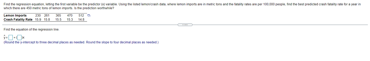 Find the regression equation, letting the first variable be the predictor (x) variable. Using the listed lemon/crash data, where lemon imports are in metric tons and the fatality rates are per 100,000 people, find the best predicted crash fatality rate for a year in
which there are 450 metric tons of lemon imports. Is the prediction worthwhile?
Lemon Imports
Crash Fatality Rate 15.9 15.8
230 261
365
470
512
15.5
15.3
14.8
Find the equation of the regression line.
(Round the y-intercept to three decimal places as needed. Round the slope to four decimal places as needed.)
