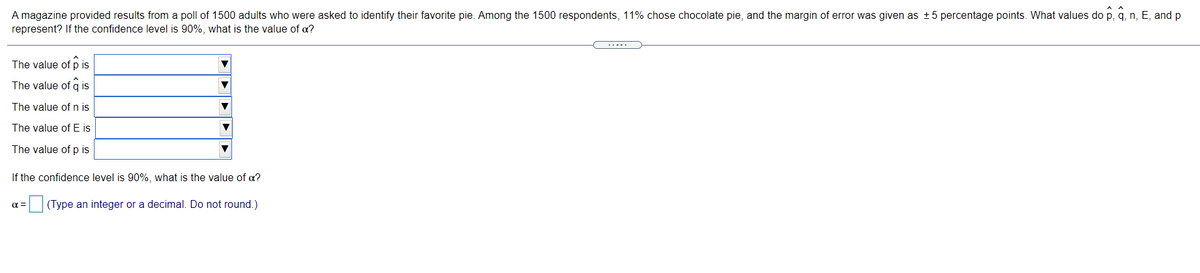 A magazine provided results from a poll of 1500 adults who were asked to identify their favorite pie. Among the 1500 respondents, 11% chose chocolate pie, and the margin of error was given as +5 percentage points. What values do p, q, n, E, and p
represent? If the confidence level is 90%, what is the value of a?
.....
The value of p is
The value of q is
The value of n is
The value of E is
The value of p is
If the confidence level is 90%, what is the value of a?
(Type an integer or a decimal. Do not round.)
