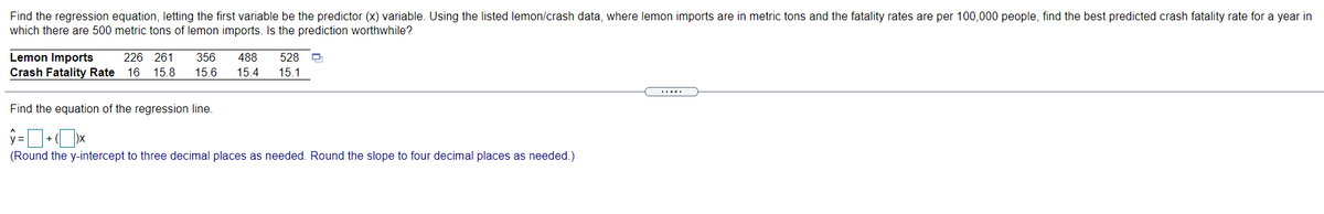 Find the regression equation, letting the first variable be the predictor (x) variable. Using the listed lemon/crash data, where lemon imports are in metric tons and the fatality rates are per 100,000 people, find the best predicted crash fatality rate for a year in
which there are 500 metric tons of lemon imports. Is the prediction worthwhile?
528
Lemon Imports
Crash Fatality Rate
226 261
356
488
16 15.8
15.6
15.4
15.1
Find the equation of the regression line.
(Round the y-intercept to three decimal places as needed. Round the slope to four decimal places as needed.)
