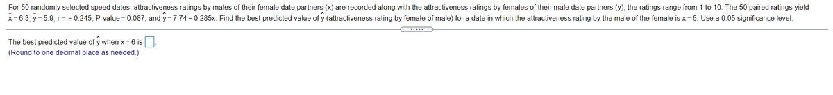 For 50 randomly selected speed dates, attractiveness ratings by males of their female date partners (x) are recorded along with the attractiveness ratings by females of their male date partners (y); the ratings range from 1 to 10. The 50 paired ratings yield
x = 6.3, y = 5.9, r= - 0.245, P-value = 0.087, and y = 7.74 - 0.285x. Find the best predicted value of y (attractiveness rating by female of male) for a date in which the attractiveness rating by the male of the female is x= 6. Use a 0.05 significance level.
The best predicted value of y when x = 6 is
(Round to one decimal place as needed.)
