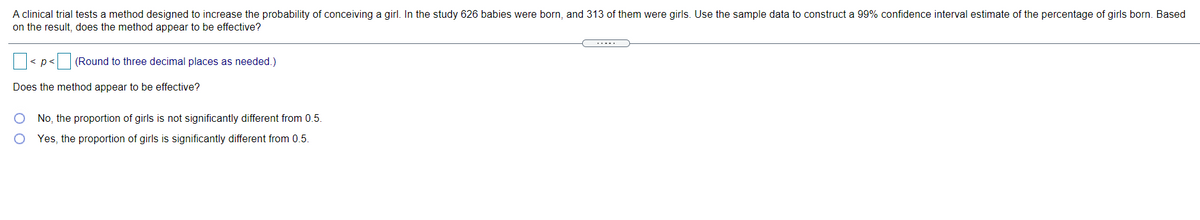 A clinical trial tests a method designed to increase the probability of conceiving a girl. In the study 626 babies were born, and 313 of them were girls. Use the sample data to construct a 99% confidence interval estimate of the percentage of girls born. Based
on the result, does the method appear to be effective?
.....
< p< (Round to three decimal places as needed.)
Does the method appear to be effective?
No, the proportion of girls is not significantly different from 0.5.
Yes, the proportion of girls is significantly different from 0.5.
