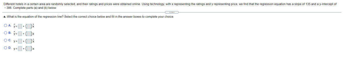 Different hotels in a certain area are randomly selected, and their ratings and prices were obtained online. Using technology, with x representing the ratings and y representing price, we find that the regression equation has a slope of 135 and a y-intercept of
- 386. Complete parts (a) and (b) below.
a. What is the equation of the regression line? Select the correct choice below and fill in the answer boxes to complete your choice.
O A. =
+
ов.
OC.
y =
OD.
