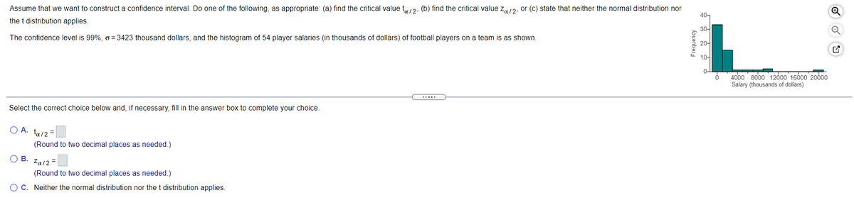 Assume that we want to construct a confidence interval. Do one of the following, as appropriate: (a) find the critical value t,/2, (b) find the critical value z,/2, or (c) state that neither the normal distribution nor
the t distribution applies.
30-
The confidence level is 99%, o = 3423 thousand dollars, and the histogram of 54 player salaries (in thousands of dollars) of football players on a team is as shown.
20-
10-
4000 8000 12000 1600 20000
Salary (thousands of dollars)
Select the correct choice below and, if necessary, fill in the answer box to complete your choice.
O A. ta/2 =
(Round to two decimal places as needed.)
OB.
Za/2 =
(Round to two decimal places as needed.)
O C. Neither the normal distribution nor thet distribution applies.
Frequency
