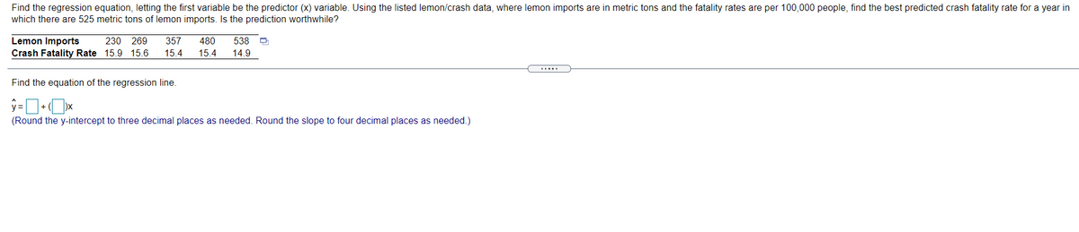 Find the regression equation, letting the first variable be the predictor (x) variable. Using the listed lemon/crash data, where lemon imports are in metric tons and the fatality rates are per 100,000 people, find the best predicted crash fatality rate for a year in
which there are 525 metric tons of lemon imports. Is the prediction worthwhile?
Lemon Imports
Crash Fatality Rate 15.9 15.6
230 269
357
480
538
15.4
15.4
14.9
Find the equation of the regression line.
+
(Round the y-intercept to three decimal places as needed. Round the slope to four decimal places as needed.)
