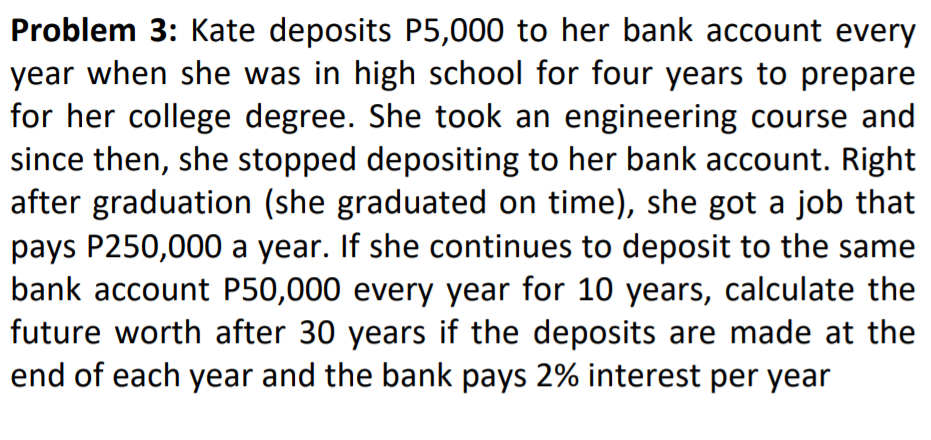 Problem 3: Kate deposits P5,000 to her bank account every
year when she was in high school for four years to prepare
for her college degree. She took an engineering course and
since then, she stopped depositing to her bank account. Right
after graduation (she graduated on time), she got a job that
pays P250,000 a year. If she continues to deposit to the same
bank account P50,000 every year for 10 years, calculate the
future worth after 30 years if the deposits are made at the
end of each year and the bank pays 2% interest per year
