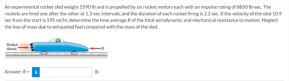 An experimental rocket sled weighs 5590 Ib and is propelled by six rocket motors each with an impulse rating of 8850 lb-sec. The
rockets are fired one after the other at 1.3-sec intervals, and the duration of each rocket firing is 2.2 sec. If the velocity of the sled 10.9
sec from the start is 195 mi/hr, determine the time average R of the total aerodynamic and mechanical resistance to motion. Neglect
the loss of mass due to exhausted fuel compared with the mass of the sled.
Rocket
thrust
Answer: R =
i
Ib
