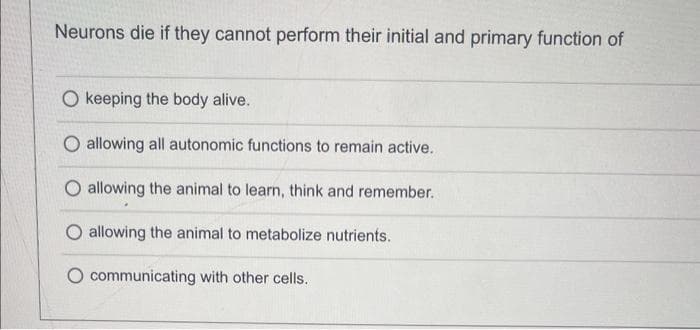 Neurons die if they cannot perform their initial and primary function of
O keeping the body alive.
O allowing all autonomic functions to remain active.
allowing the animal to learn, think and remember.
O allowing the animal to metabolize nutrients.
communicating with other cells.